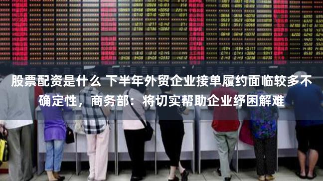 股票配资是什么 下半年外贸企业接单履约面临较多不确定性，商务部：将切实帮助企业纾困解难