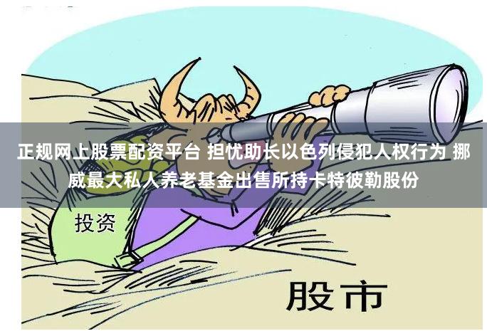 正规网上股票配资平台 担忧助长以色列侵犯人权行为 挪威最大私人养老基金出售所持卡特彼勒股份