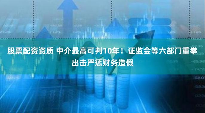 股票配资资质 中介最高可判10年！证监会等六部门重拳出击严惩财务造假