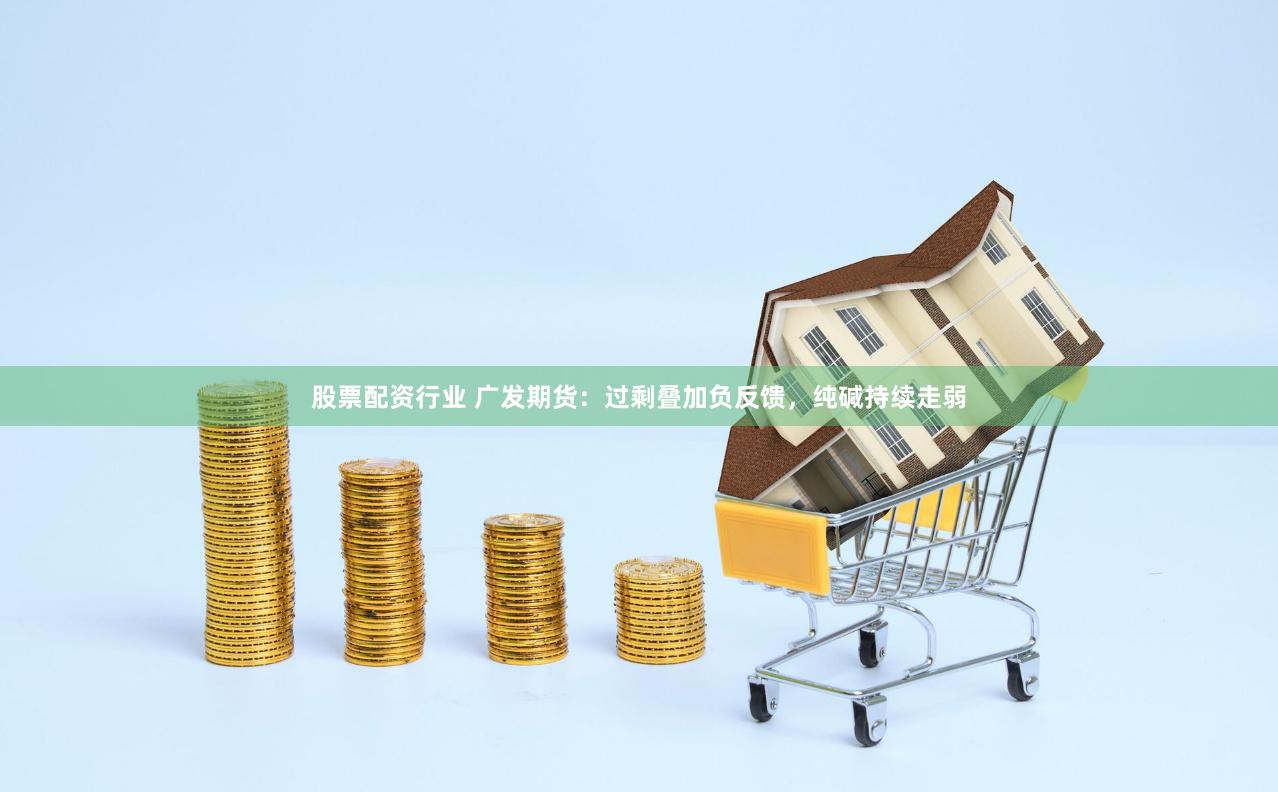 股票配资行业 广发期货：过剩叠加负反馈，纯碱持续走弱