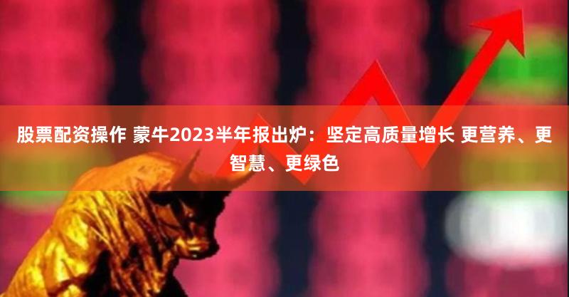 股票配资操作 蒙牛2023半年报出炉：坚定高质量增长 更营养、更智慧、更绿色