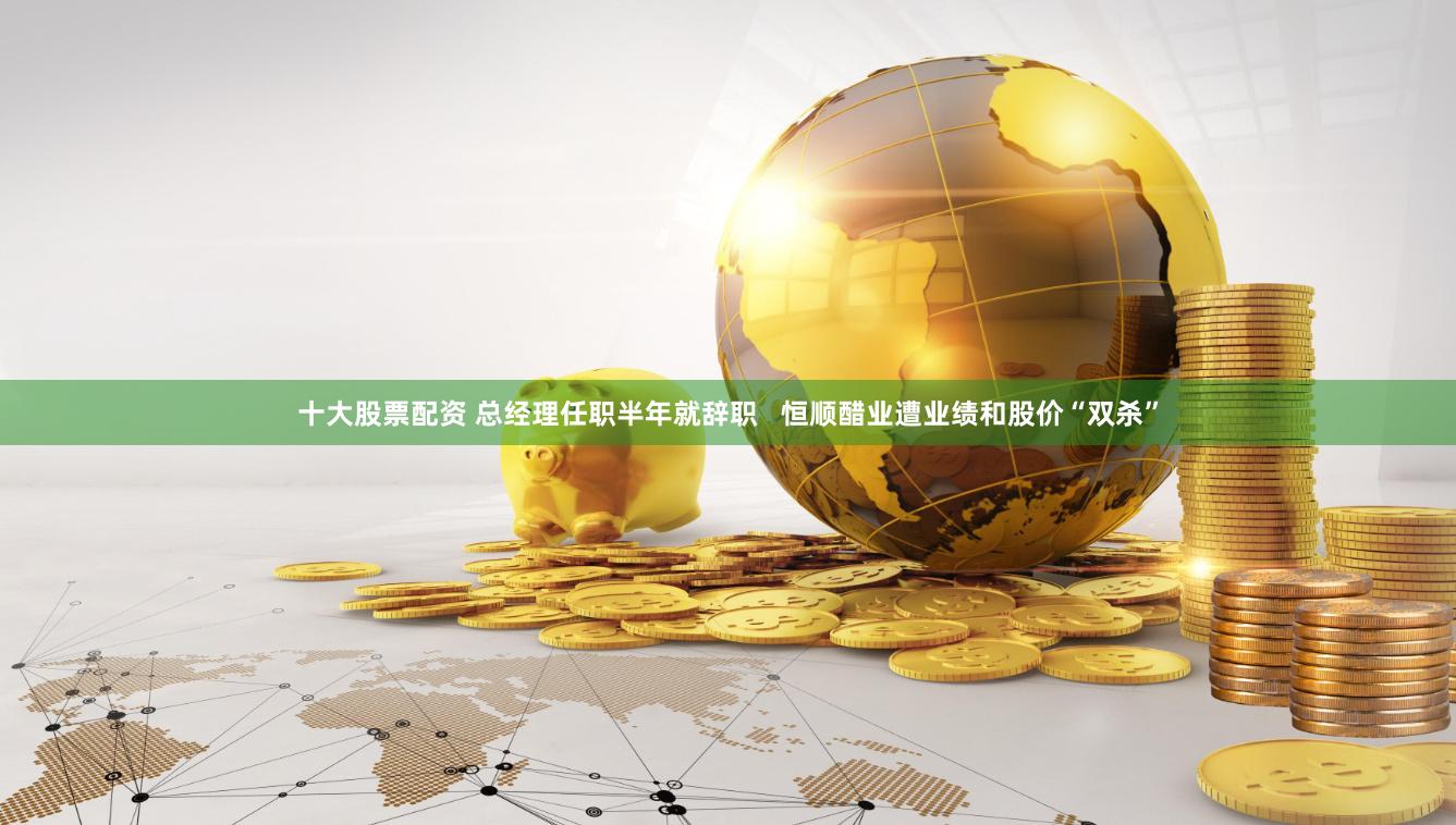 十大股票配资 总经理任职半年就辞职   恒顺醋业遭业绩和股价“双杀”