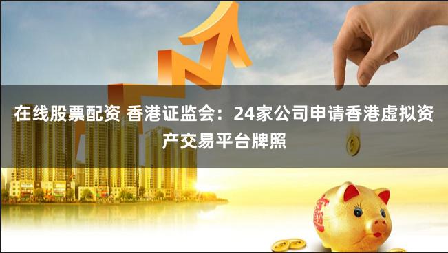 在线股票配资 香港证监会：24家公司申请香港虚拟资产交易平台牌照