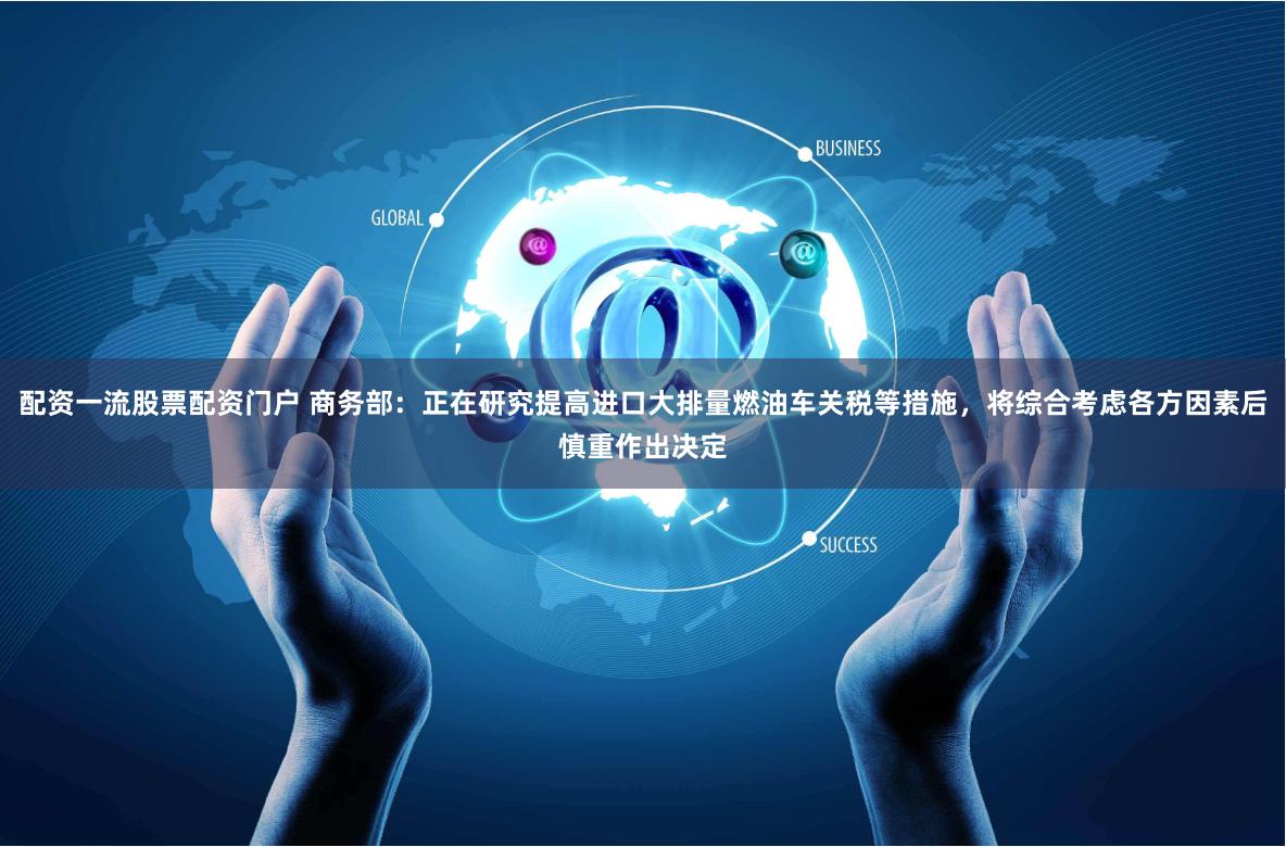 配资一流股票配资门户 商务部：正在研究提高进口大排量燃油车关税等措施，将综合考虑各方因素后慎重作出决定