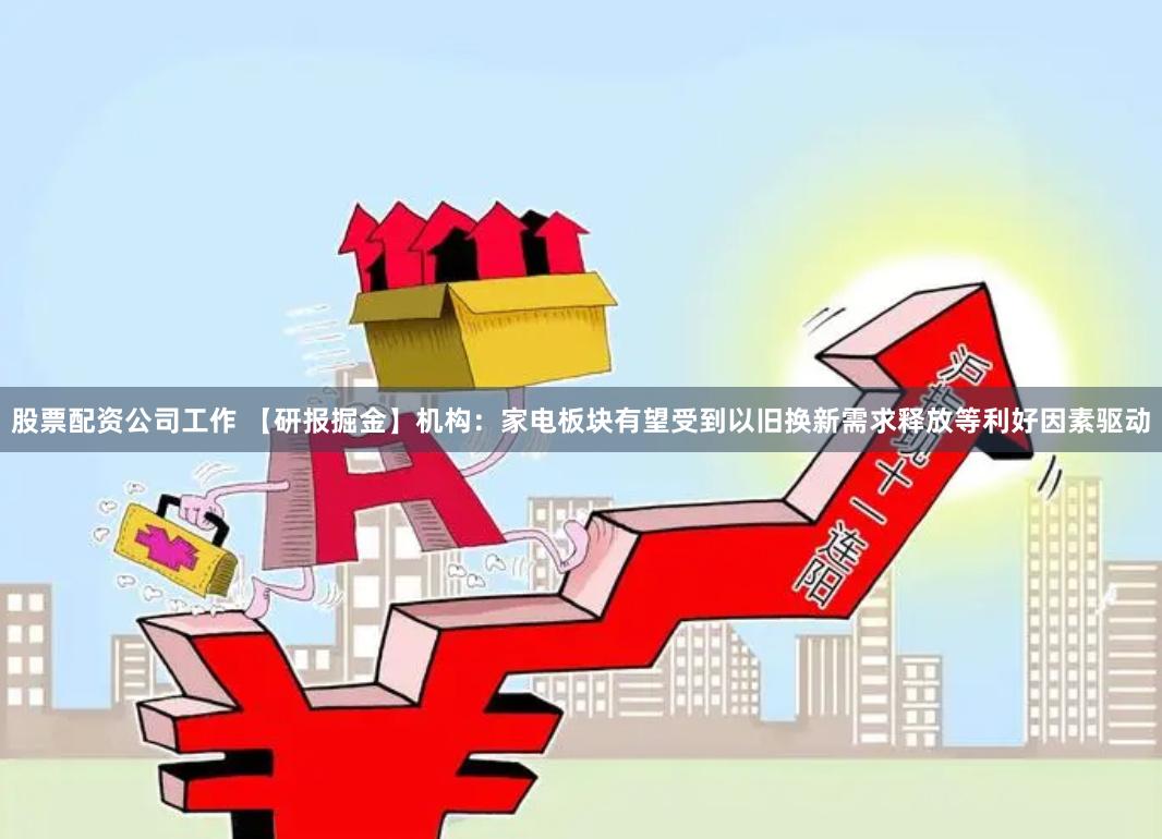 股票配资公司工作 【研报掘金】机构：家电板块有望受到以旧换新需求释放等利好因素驱动