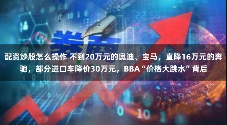 配资炒股怎么操作 不到20万元的奥迪、宝马，直降16万元的奔驰，部分进口车降价30万元，BBA“价格大跳水”背后
