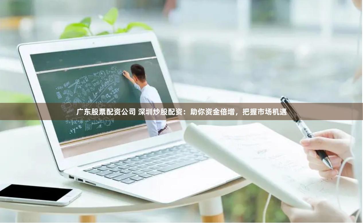 广东股票配资公司 深圳炒股配资：助你资金倍增，把握市场机遇