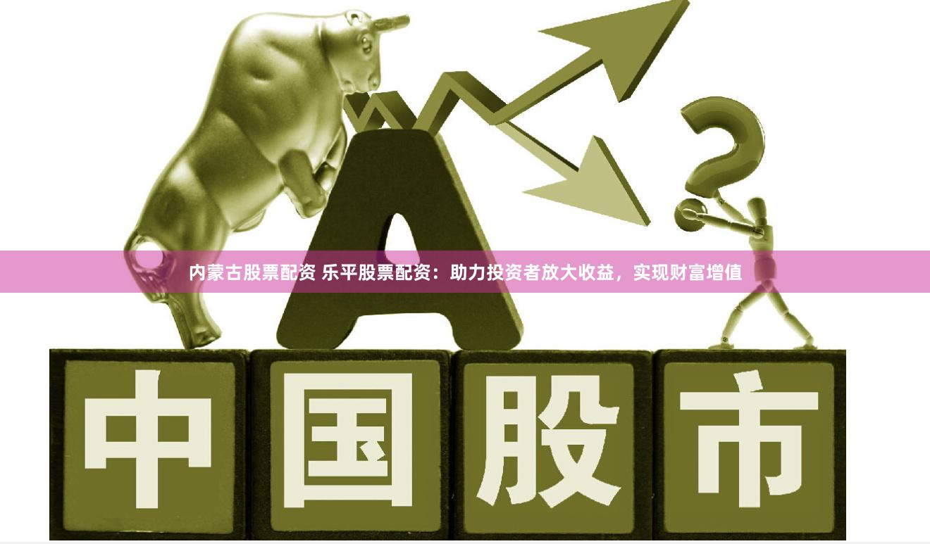 内蒙古股票配资 乐平股票配资：助力投资者放大收益，实现财富增值