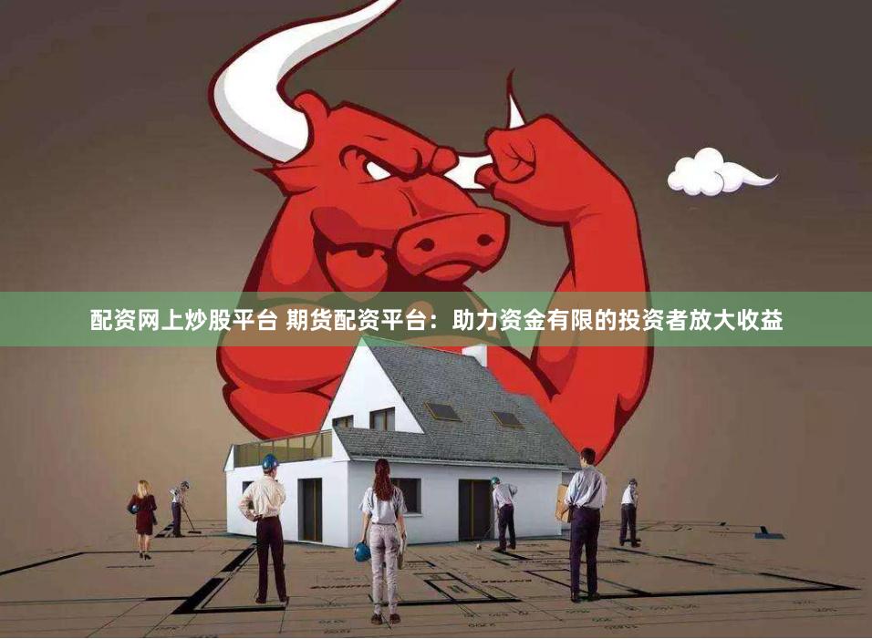 配资网上炒股平台 期货配资平台：助力资金有限的投资者放大收益