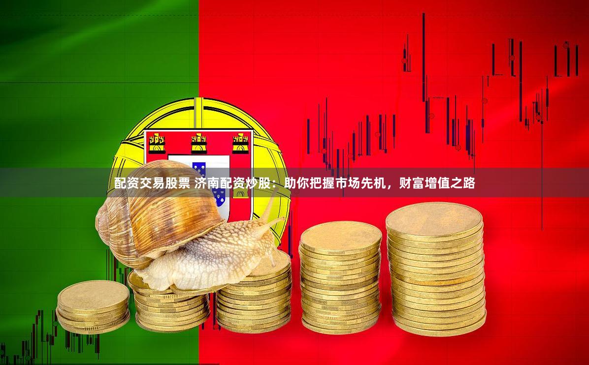 配资交易股票 济南配资炒股：助你把握市场先机，财富增值之路