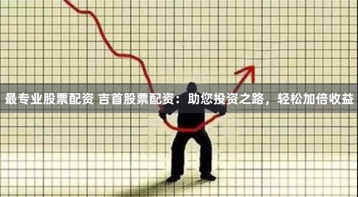 最专业股票配资 吉首股票配资：助您投资之路，轻松加倍收益