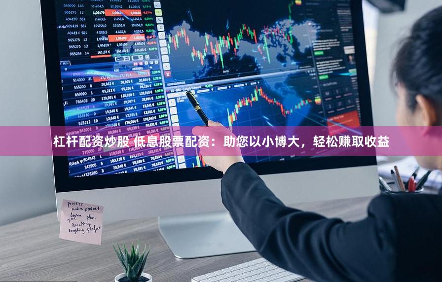 杠杆配资炒股 低息股票配资：助您以小博大，轻松赚取收益