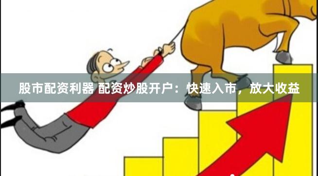 股市配资利器 配资炒股开户：快速入市，放大收益