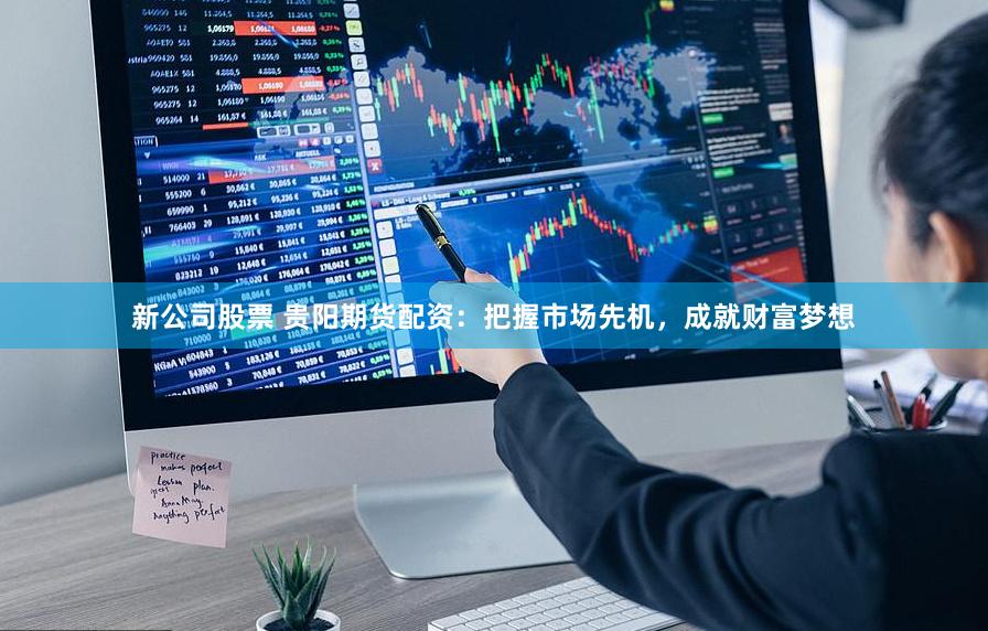 新公司股票 贵阳期货配资：把握市场先机，成就财富梦想