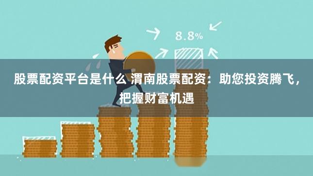 股票配资平台是什么 渭南股票配资：助您投资腾飞，把握财富机遇