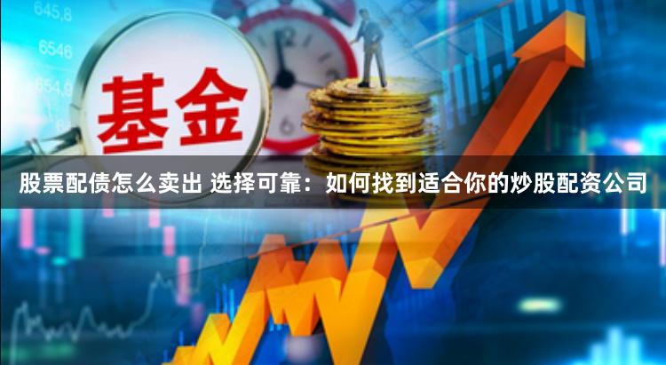 股票配债怎么卖出 选择可靠：如何找到适合你的炒股配资公司