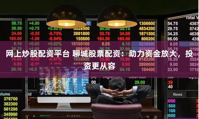 网上炒股配资平台 聊城股票配资：助力资金放大，投资更从容