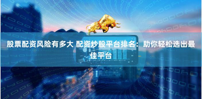 股票配资风险有多大 配资炒股平台排名：助你轻松选出最佳平台