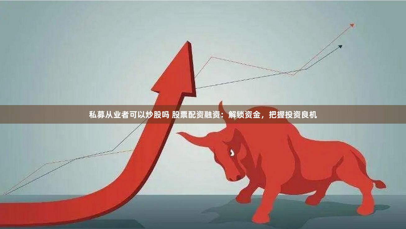 私募从业者可以炒股吗 股票配资融资：解锁资金，把握投资良机